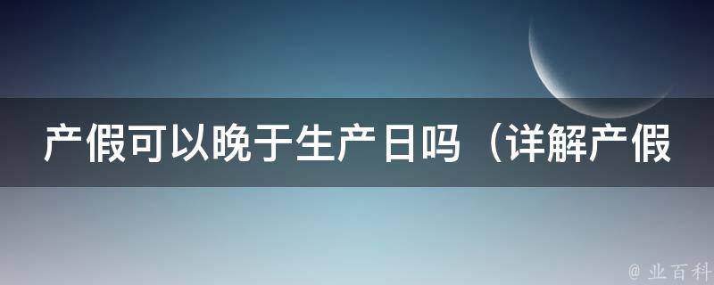 产假可以晚于生产日吗_详解产假相关政策和常见问题