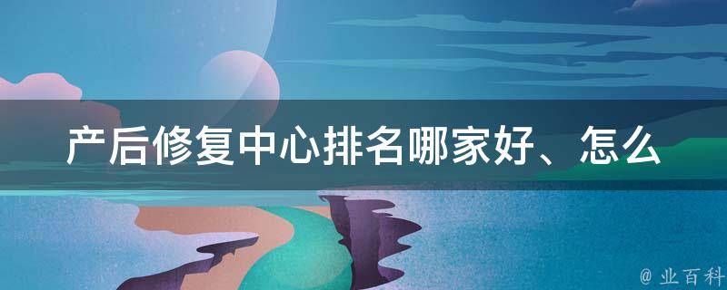 产后修复中心排名(哪家好、怎么选择、评价)。