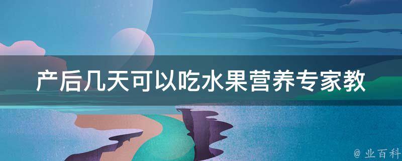 产后几天可以吃水果_营养专家教你正确食用水果。