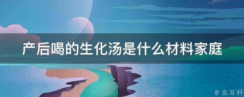 产后喝的生化汤是什么材料(家庭自制、功效、食材推荐)。