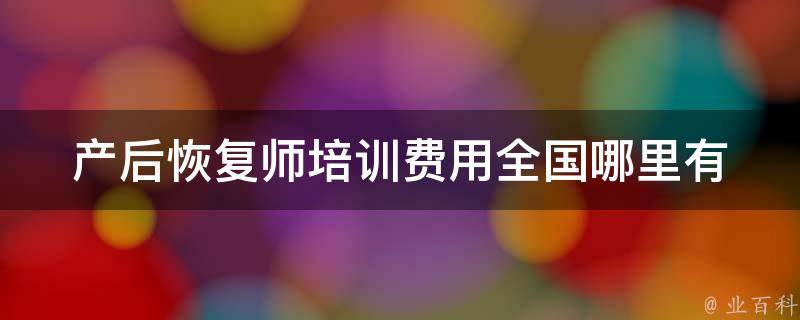 产后恢复师培训费用_全国哪里有培训班？如何选择最优惠的价格？