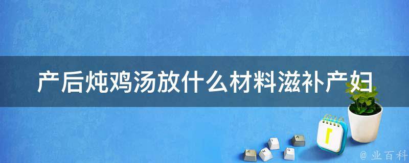 产后炖鸡汤放什么材料_滋补产妇的10种食材推荐