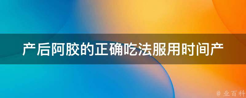 产后阿胶的正确吃法服用时间_产后必备，教你正确吃阿胶的时间和方法