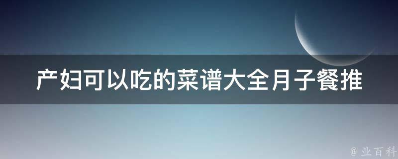 产妇可以吃的菜谱大全(月子餐推荐、产后营养食谱、丰富多彩的产妇饮食)