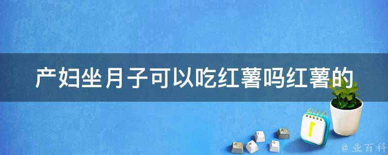 产妇坐月子可以吃红薯吗_红薯的功效与注意事项详解。