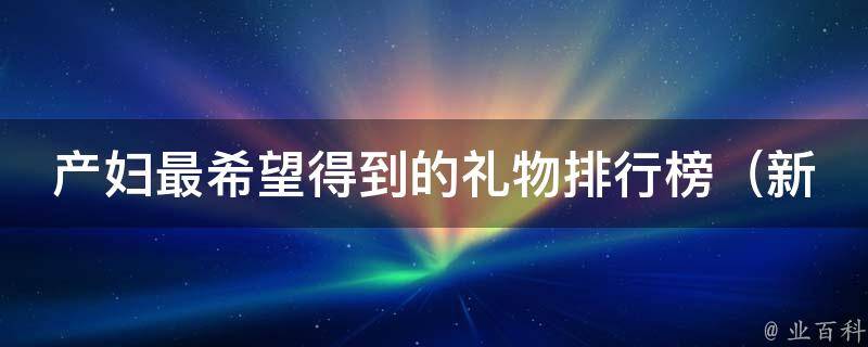 产妇最希望得到的礼物排行榜_新手爸妈必看，送礼物别再犯错！