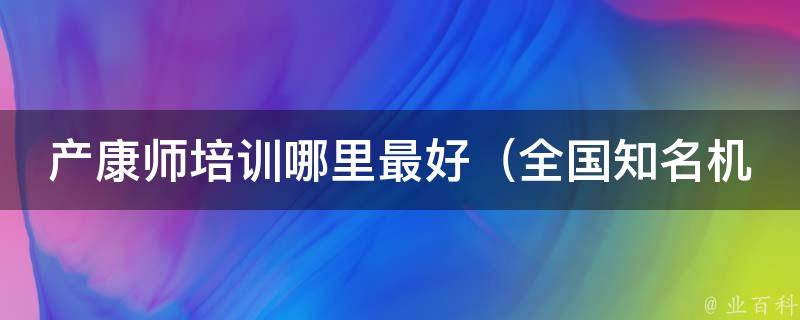 产康师培训哪里最好（全国知名机构推荐、学员口碑推荐）