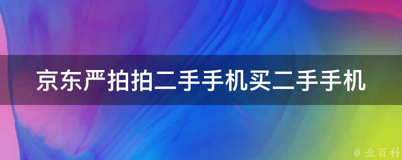 京东严拍拍二手手机(买二手手机有哪些需要注意的问题)