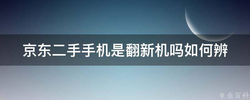 京东二手手机是翻新机吗_如何辨别二手手机的真伪