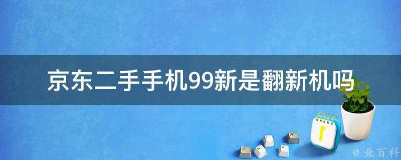 京东二手手机99新是翻新机吗_如何判断手机真假