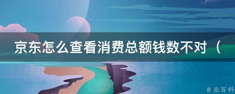 京东怎么查看消费总额钱数不对_详解京东账单中消费总额异常原因