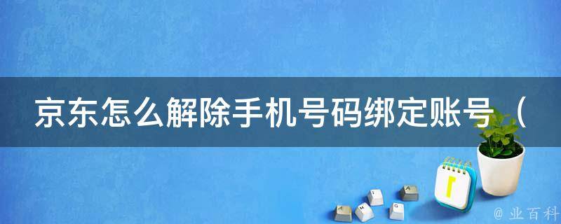 京东怎么解除手机号码绑定账号（详细步骤+常见问题解答）