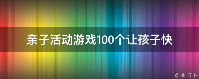 亲子活动游戏100个_让孩子快乐成长的家庭亲子活动大**。