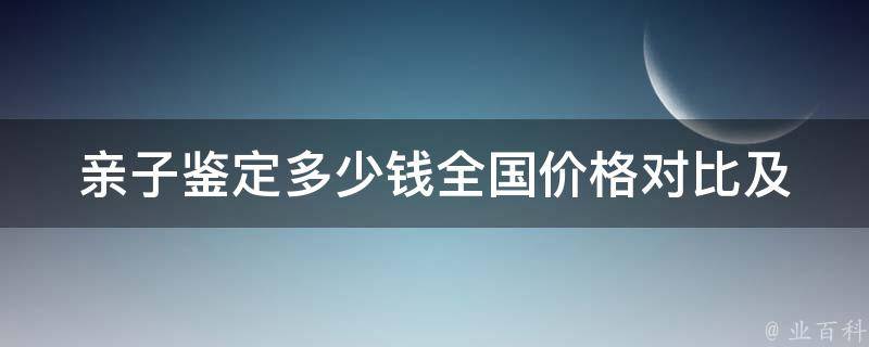 亲子鉴定多少钱(全国价格对比及流程解析)