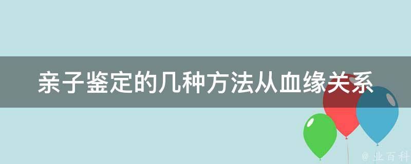 亲子鉴定的几种方法_从血缘关系到dna检测，全面了解亲子鉴定。