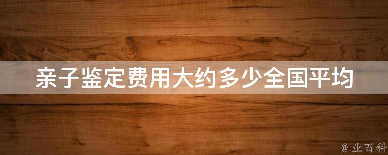 亲子鉴定费用大约多少_全国平均价格一览表。