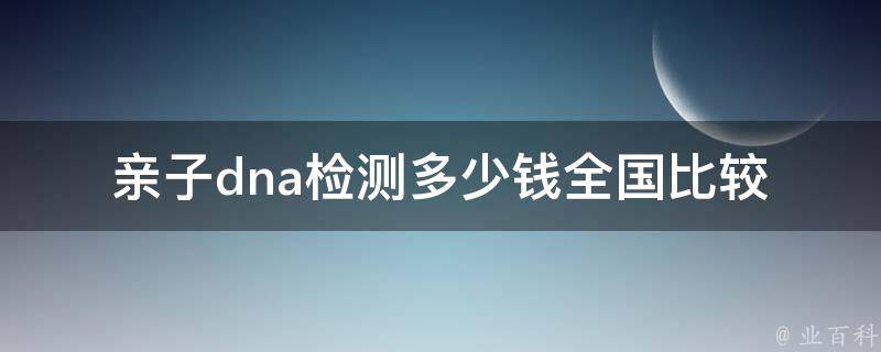 亲子dna检测多少钱_全国比较+价格预算+检测流程解析