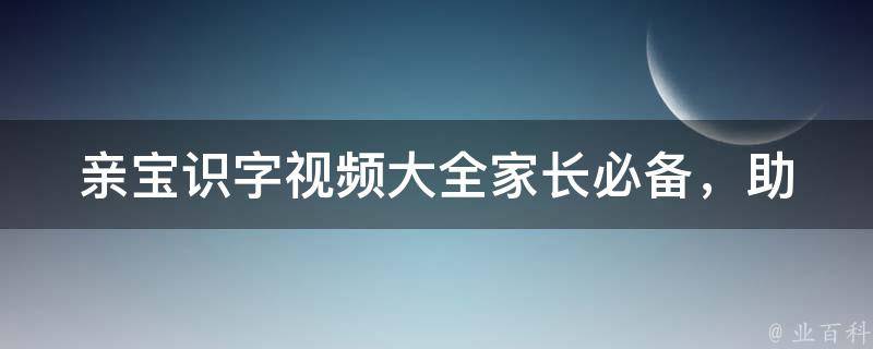 亲宝识字视频大全_家长必备，助力孩子快速掌握阅读技能