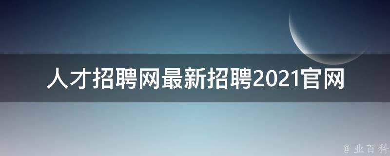 人才招聘网最新招聘2021官网_全面解读最新招聘信息，助你轻松找到心仪工作