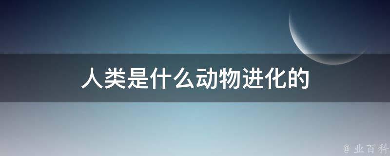 人类是什么动物进化的 