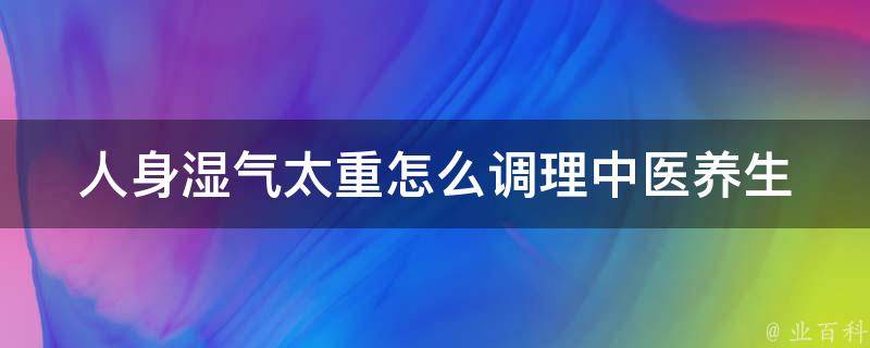 人身湿气太重怎么调理(中医养生小妙招，告别湿气困扰)