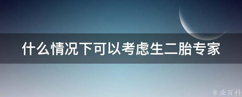 什么情况下可以考虑生二胎_专家解读：年龄、经济、家庭状况、健康等多方面因素。