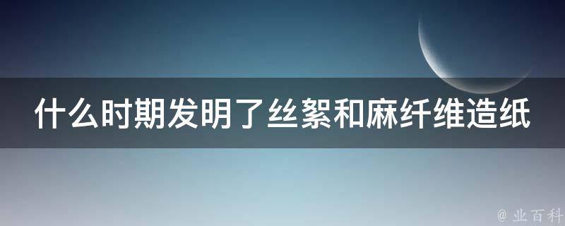 什么时期发明了丝絮和麻纤维造纸 