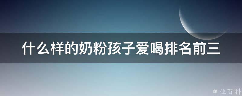 什么样的奶粉孩子爱喝_排名前三的宝宝最爱的奶粉品牌推荐。