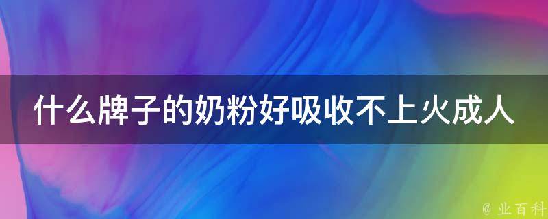 什么牌子的奶粉好吸收不上火成人（专家推荐：适合成人饮用的奶粉品牌大盘点）