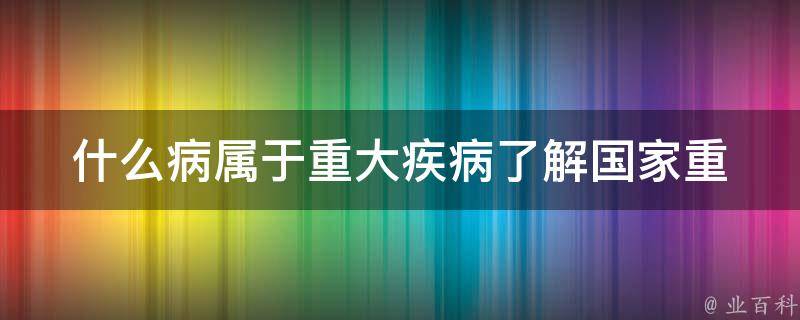 什么病属于重大疾病_了解国家重大疾病分类标准