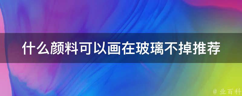 什么颜料可以画在玻璃不掉(推荐几种适合的玻璃颜料)