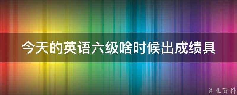 今天的英语六级啥时候出成绩_具体查询时间及方式