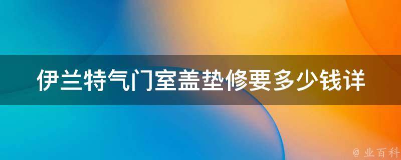 伊兰特气门室盖垫修要多少钱(详解伊兰特气门室盖垫修理费用及维修方法)。