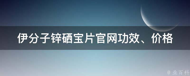 伊分子锌硒宝片官网_功效、价格、购买渠道全解析