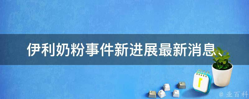 伊利奶粉事件新进展(最新消息、调查结果、企业回应)。