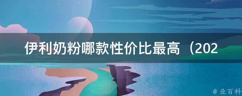 伊利奶粉哪款性价比最高_2021年最新排名及用户口碑评价