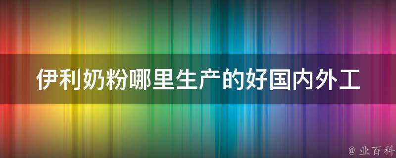 伊利奶粉哪里生产的好_国内外工厂大比拼