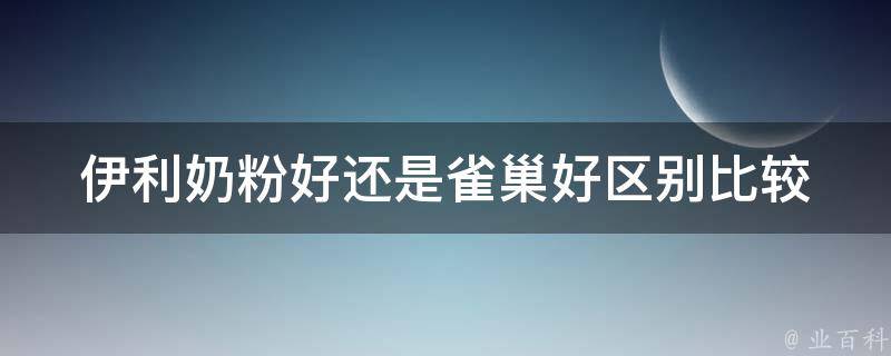 伊利奶粉好还是雀巢好_区别比较、口碑评价、价格对比。