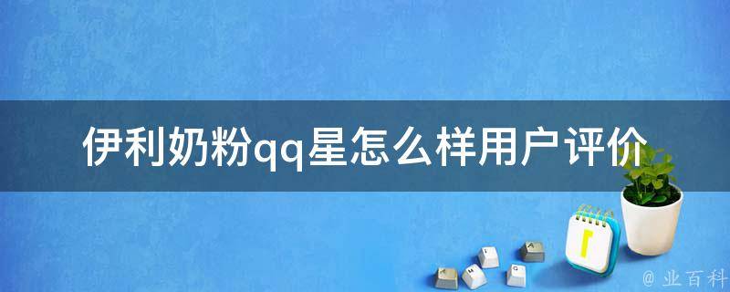 伊利奶粉qq星怎么样_用户评价+营养成分对比。