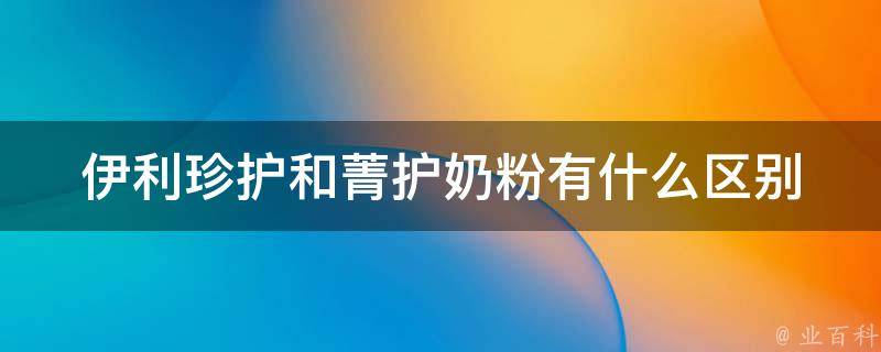 伊利珍护和菁护奶粉有什么区别_成分、口感、价格等详细对比