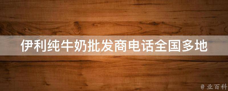 伊利纯牛奶批发商电话(全国多地区联系方式大全)