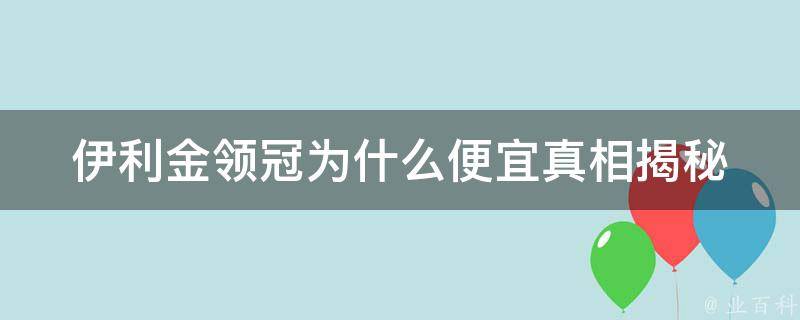 伊利金领冠为什么便宜_真相揭秘：品牌溢价、渠道优化、成本控制等因素分析。