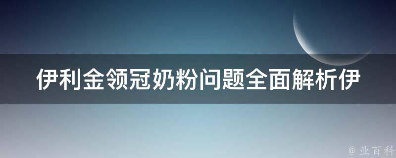 伊利金领冠奶粉问题_全面解析伊利金领冠奶粉事件原因、影响及解决方案。