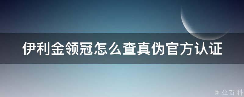 伊利金领冠怎么查真伪_官方认证方法+常见假货鉴别技巧