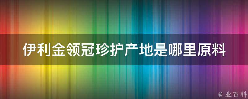 伊利金领冠珍护产地是哪里_原料来自哪里，品质保证