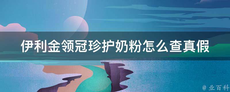 伊利金领冠珍护奶粉怎么查真假_官方认证渠道+消费者亲身经历。