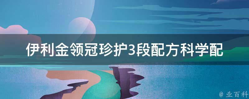 伊利金领冠珍护3段配方(科学配比，宝宝健康成长必备)。