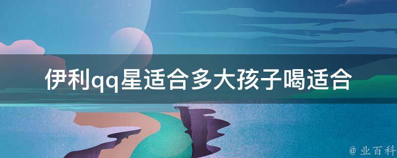 伊利qq星适合多大孩子喝_适合几岁的宝宝、什么年龄段的儿童、营养成分详解。