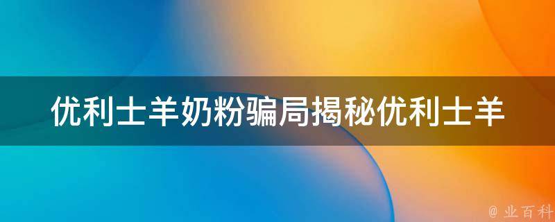 优利士羊奶粉骗局_揭秘优利士羊奶粉真相，如何避免被骗。