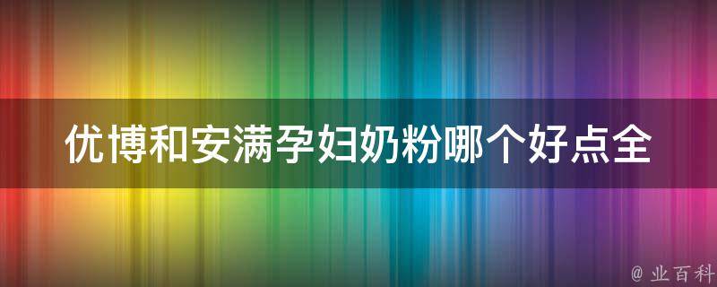 优博和安满孕妇奶粉哪个好点_全面对比，选对孕期奶粉。